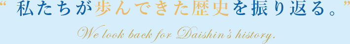 私たちが歩んできた歴史を振り返る。 Daishin's History.